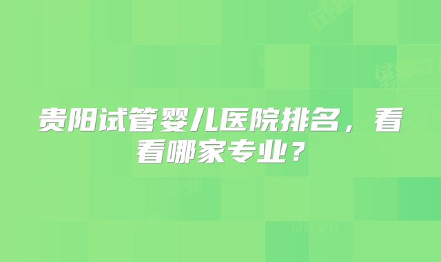 贵阳试管婴儿医院排名,看看哪家专业?