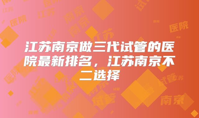 江苏南京做三代试管的医院最新排名，江苏南京不二选择