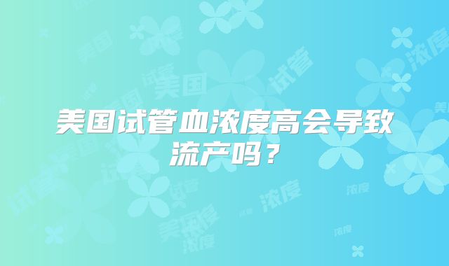 美国试管血浓度高会导致流产吗？