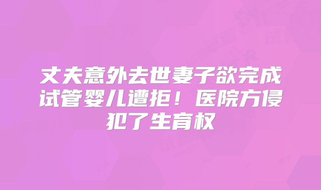 丈夫意外去世妻子欲完成试管婴儿遭拒！医院方侵犯了生育权