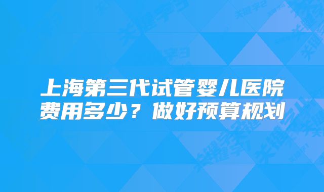 上海第三代试管婴儿医院费用多少？做好预算规划