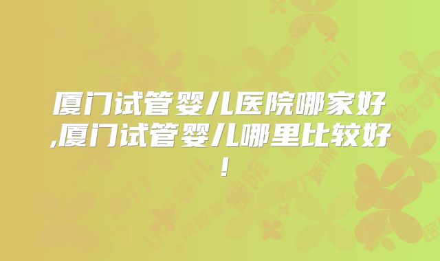 厦门试管婴儿医院哪家好,厦门试管婴儿哪里比较好!