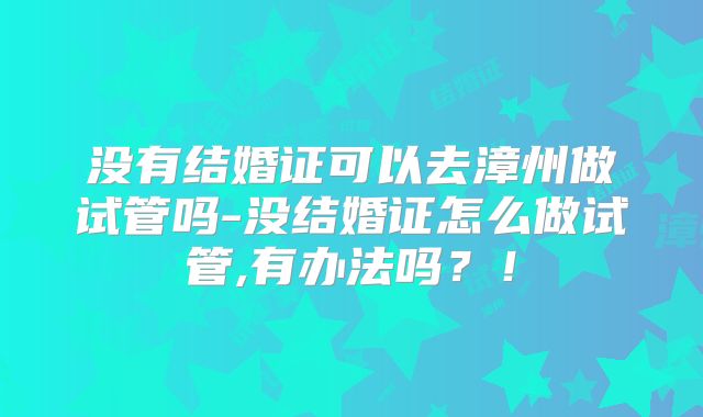 没有结婚证可以去漳州做试管吗-没结婚证怎么做试管,有办法吗？！
