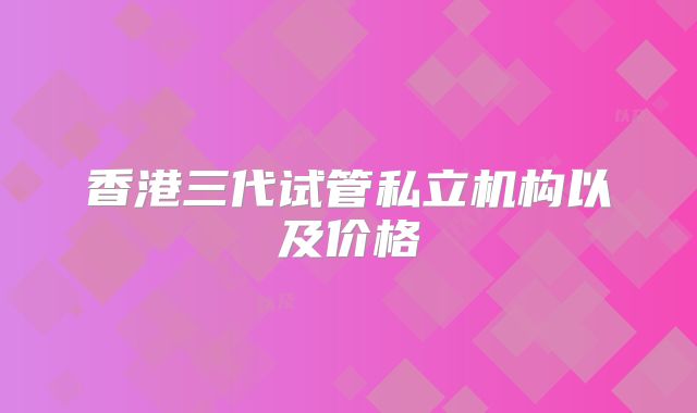 香港三代试管私立机构以及价格