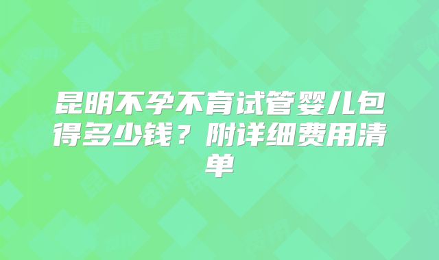 昆明不孕不育试管婴儿包得多少钱？附详细费用清单