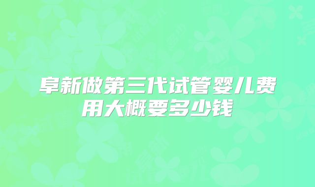 阜新做第三代试管婴儿费用大概要多少钱