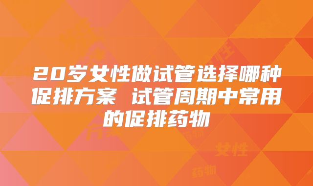 20岁女性做试管选择哪种促排方案 试管周期中常用的促排药物