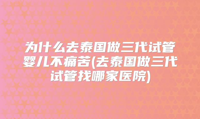 为什么去泰国做三代试管婴儿不痛苦(去泰国做三代试管找哪家医院)