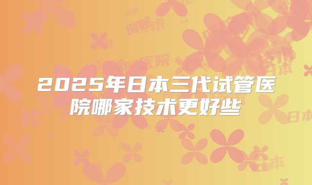2025年日本三代试管医院哪家技术更好些