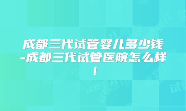 成都三代试管婴儿多少钱-成都三代试管医院怎么样!