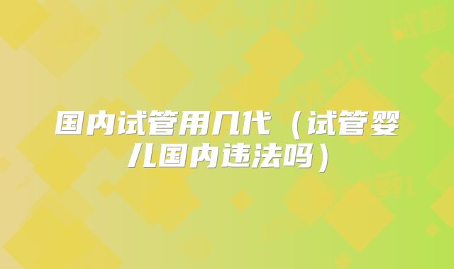 国内试管用几代(试管婴儿国内违法吗)