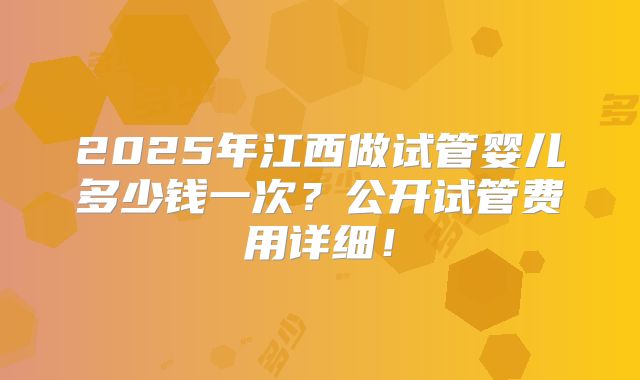 2025年江西做试管婴儿多少钱一次？公开试管费用详细！