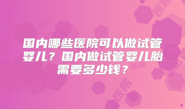 国内哪些医院可以做试管婴儿？国内做试管婴儿胎需要多少钱？