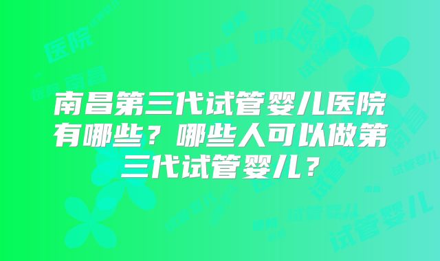 南昌第三代试管婴儿医院有哪些?哪些人可以做第三代试管婴儿?