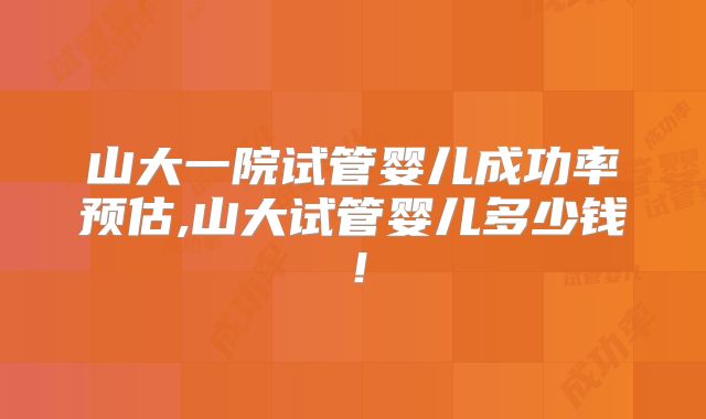 山大一院试管婴儿成功率预估,山大试管婴儿多少钱！