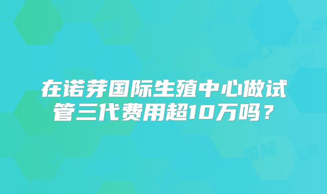 在诺芽国际生殖中心做试管三代费用超10万吗?