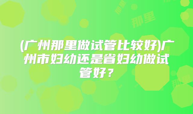 (广州那里做试管比较好)广州市妇幼还是省妇幼做试管好？