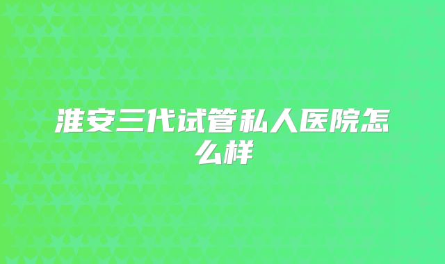 淮安三代试管私人医院怎么样