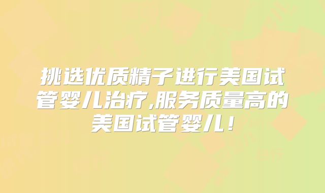 挑选优质精子进行美国试管婴儿治疗,服务质量高的美国试管婴儿！