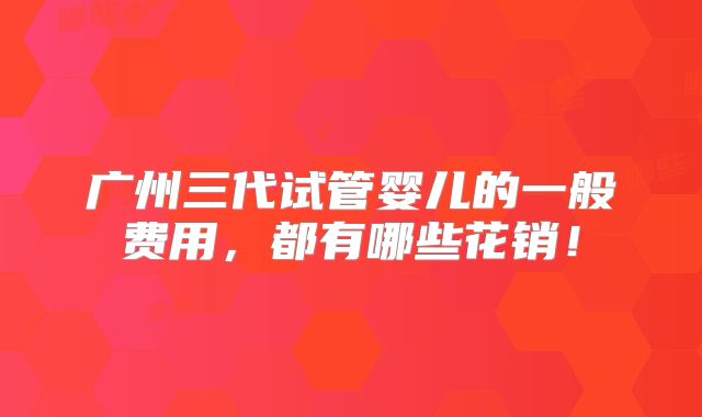 广州三代试管婴儿的一般费用，都有哪些花销！