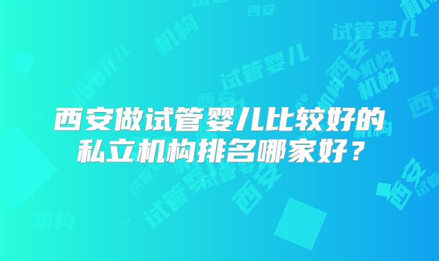 西安做试管婴儿比较好的私立机构排名哪家好？