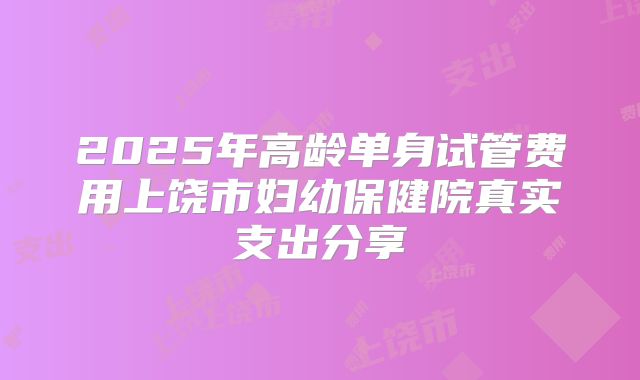 2025年高龄单身试管费用上饶市妇幼保健院真实支出分享
