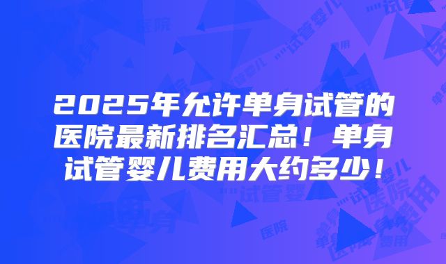 2025年允许单身试管的医院最新排名汇总！单身试管婴儿费用大约多少！