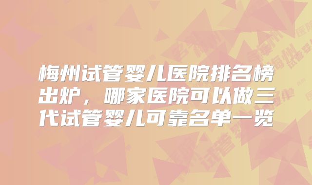 梅州试管婴儿医院排名榜出炉，哪家医院可以做三代试管婴儿可靠名单一览