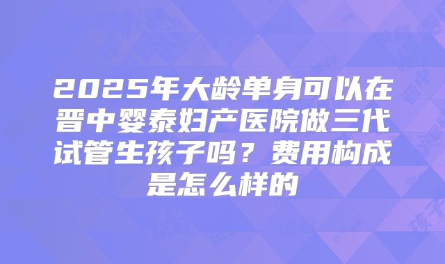 2025年大龄单身可以在晋中婴泰妇产医院做三代试管生孩子吗?费用构成是怎么样的