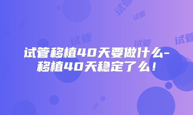 试管移植40天要做什么-移植40天稳定了么！