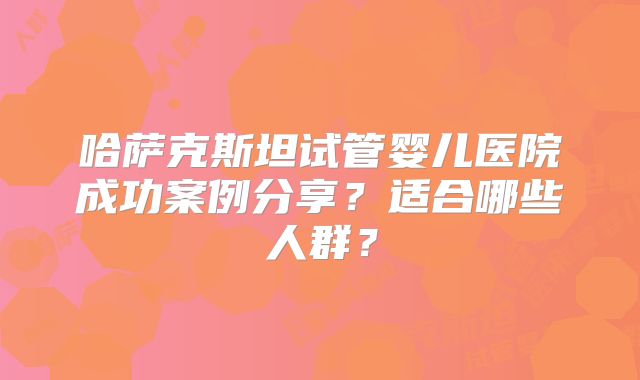 哈萨克斯坦试管婴儿医院成功案例分享?适合哪些人群?