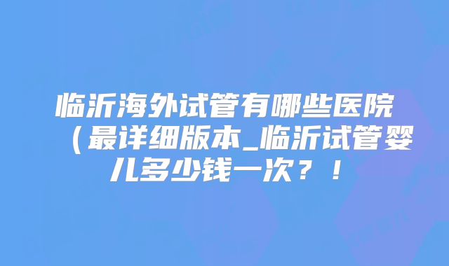 临沂海外试管有哪些医院（最详细版本_临沂试管婴儿多少钱一次？！