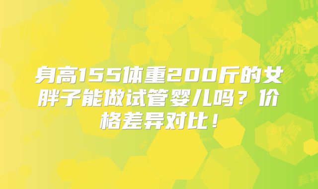 身高155体重200斤的女胖子能做试管婴儿吗?价格差异对比!