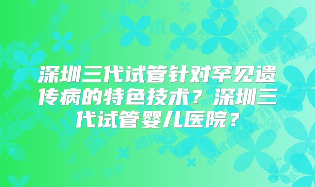 深圳三代试管针对罕见遗传病的特色技术？深圳三代试管婴儿医院？