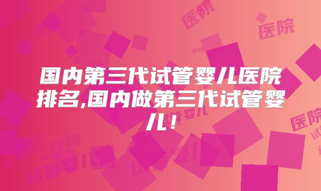 国内第三代试管婴儿医院排名,国内做第三代试管婴儿！