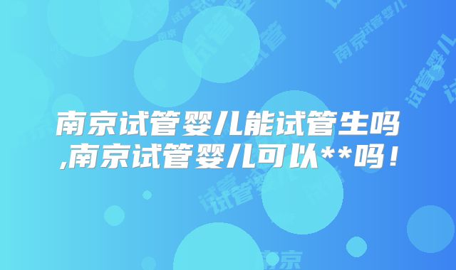 南京试管婴儿能试管生吗,南京试管婴儿可以**吗！