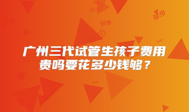 广州三代试管生孩子费用贵吗要花多少钱够？