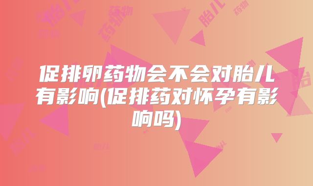 促排卵药物会不会对胎儿有影响(促排药对怀孕有影响吗)