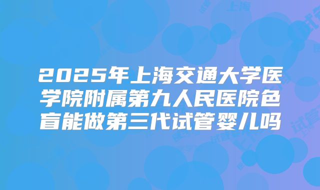 2025年上海交通大学医学院附属第九人民医院色盲能做第三代试管婴儿吗