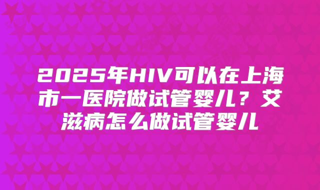 2025年HIV可以在上海市一医院做试管婴儿？艾滋病怎么做试管婴儿