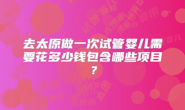 去太原做一次试管婴儿需要花多少钱包含哪些项目？