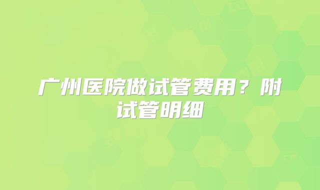 广州医院做试管费用？附试管明细