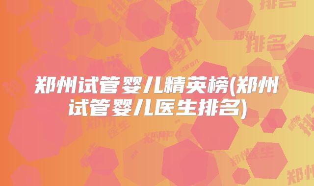 郑州试管婴儿精英榜(郑州试管婴儿医生排名)