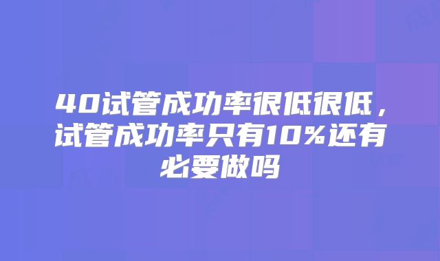 40试管成功率很低很低,试管成功率只有10%还有必要做吗