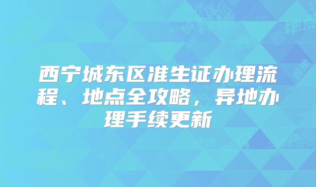 西宁城东区准生证办理流程、地点全攻略，异地办理手续更新