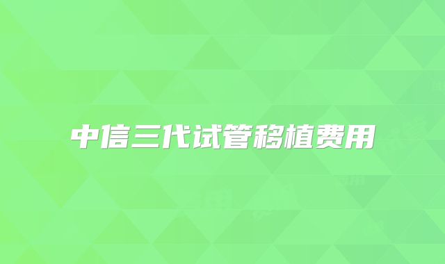 中信三代试管移植费用