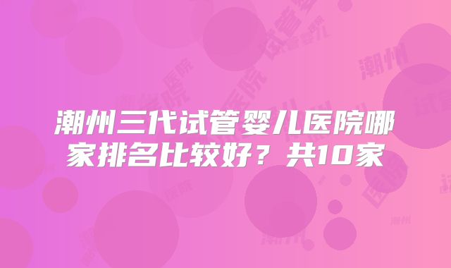 潮州三代试管婴儿医院哪家排名比较好？共10家