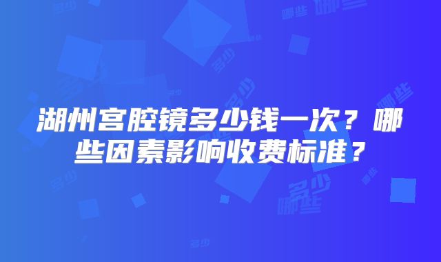 湖州宫腔镜多少钱一次?哪些因素影响收费标准?