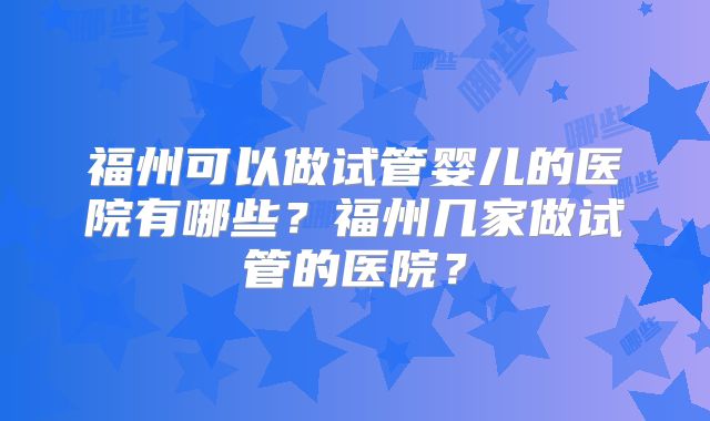 福州可以做试管婴儿的医院有哪些？福州几家做试管的医院？