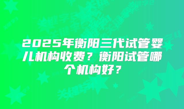 2025年衡阳三代试管婴儿机构收费？衡阳试管哪个机构好？